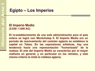 Egipto – Los Imperios


El Imperio Medio
(2.030 -1.640 AC)

El re-establecimiento de una sola administración para el país
entero se logró con Mentuhotep II. El Imperio Medio era un
periodo de reavivamiento del carácter egipcio se establece la
capital en Tebas. En las expresiones artísticas, hay una
tendencia hacia una representación "humanizada" de la
realeza. El arte del Imperio Medio se caracteriza por el mayor
realismo en general, y en particular en los retratos, y este
mismo criterio lo imitó la nobleza egipcia.
 