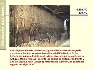 Egipto                                                      4.500 AC
                                                              330 AC




Los orígenes de esta civilización, que se desarrolló a lo largo de
unos tres milenios, se remontan a fines del IV milenio a.C. La
historia del antiguo Egipto se divide en diversos períodos: Imperio
Antiguo, Medio y Nuevo, durante los cuales se sucedieron treinta y
una dinastías, según la lista de faraones de Manetón, un sacerdote
egipcio del siglo III a.C.
 