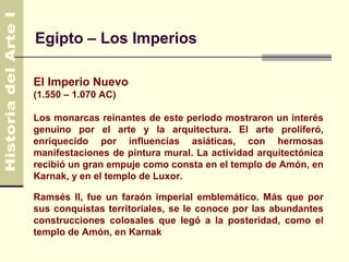 Egipto – Los Imperios

El Imperio Nuevo
(1.550 – 1.070 AC)

Los monarcas reinantes de este periodo mostraron un interés
genuino por el arte y la arquitectura. El arte proliferó,
enriquecido por influencias asiáticas, con hermosas
manifestaciones de pintura mural. La actividad arquitectónica
recibió un gran empuje como consta en el templo de Amón, en
Karnak, y en el templo de Luxor.

Ramsés II, fue un faraón imperial emblemático. Más que por
sus conquistas territoriales, se le conoce por las abundantes
construcciones colosales que legó a la posteridad, como el
templo de Amón, en Karnak
 