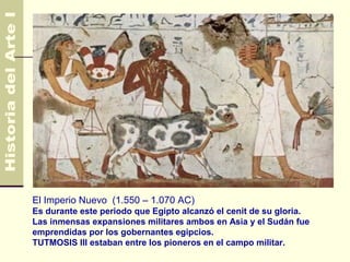 Egipto                                                     4.500 AC
                                                             330 AC




El Imperio Nuevo (1.550 – 1.070 AC)
Es durante este periodo que Egipto alcanzó el cenit de su gloria.
Las inmensas expansiones militares ambos en Asia y el Sudán fue
emprendidas por los gobernantes egipcios.
TUTMOSIS III estaban entre los pioneros en el campo militar.
 