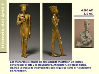 Egipto                                                     4.500 AC
                                                             330 AC




Los monarcas reinantes de este periodo mostraron un interés
genuino por el arte y la arquitectura. Akhenaton, el Faraón hereje,
alcanzó la cresta de innovaciones con lo que se llamo el naturalismo
de Akhenaton.
 