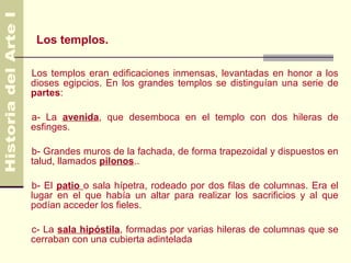 Los templos.

Los templos eran edificaciones inmensas, levantadas en honor a los
dioses egipcios. En los grandes templos se distinguían una serie de
partes:

a- La avenida, que desemboca en el templo con dos hileras de
esfinges.

b- Grandes muros de la fachada, de forma trapezoidal y dispuestos en
talud, llamados pilonos..

b- El patio o sala hípetra, rodeado por dos filas de columnas. Era el
lugar en el que había un altar para realizar los sacrificios y al que
podían acceder los fieles.

c- La sala hipóstila, formadas por varias hileras de columnas que se
cerraban con una cubierta adintelada
 