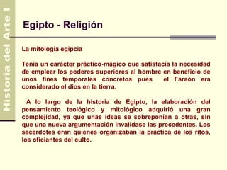 Egipto - Religión

La mitología egipcia

Tenía un carácter práctico-mágico que satisfacía la necesidad
de emplear los poderes superiores al hombre en beneficio de
unos fines temporales concretos pues          el Faraón era
considerado el dios en la tierra.

  A lo largo de la historia de Egipto, la elaboración del
pensamiento teológico y mitológico adquirió una gran
complejidad, ya que unas ideas se sobreponían a otras, sin
que una nueva argumentación invalidase las precedentes. Los
sacerdotes eran quienes organizaban la práctica de los ritos,
los oficiantes del culto.
 