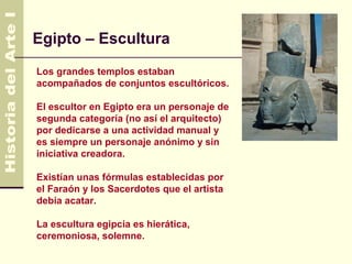 Egipto – Escultura                          4.500 AC
                                              330 AC

Los grandes templos estaban
acompañados de conjuntos escultóricos.

El escultor en Egipto era un personaje de
segunda categoría (no así el arquitecto)
por dedicarse a una actividad manual y
es siempre un personaje anónimo y sin
iniciativa creadora.

Existían unas fórmulas establecidas por
el Faraón y los Sacerdotes que el artista
debía acatar.

La escultura egipcia es hierática,
ceremoniosa, solemne.
 