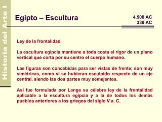 Egipto – Escultura                                   4.500 AC
                                                       330 AC



Ley de la frontalidad

La escultura egipcia mantiene a toda costa el rigor de un plano
vertical que corta por su centro el cuerpo humano.

Las figuras son concebidas para ser vistas de frente; son muy
simétricas, como si se hubieran esculpido respecto de un eje
central, siendo las dos partes muy semejantes.

Así fue formulada por Lange su célebre ley de la frontalidad
aplicable a la escultura egipcia y a la de todos los demás
pueblos anteriores a los griegos del siglo V a. C.
 