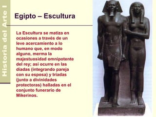 Egipto – Escultura

La Escultura se matiza en
ocasiones a través de un
leve acercamiento a lo
humano que, en modo
alguno, merma la
majestuosidad omnipotente
del rey; así ocurre en las
díadas (integrando pareja
con su esposa) y tríadas
(junto a divinidades
protectoras) halladas en el
conjunto funerario de
Mikerinos.
 