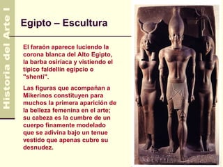 Egipto – Escultura

El faraón aparece luciendo la
corona blanca del Alto Egipto,
la barba osiríaca y vistiendo el
típico faldellín egipcio o
"shenti".
Las figuras que acompañan a
Mikerinos constituyen para
muchos la primera aparición de
la belleza femenina en el arte;
su cabeza es la cumbre de un
cuerpo finamente modelado
que se adivina bajo un tenue
vestido que apenas cubre su
desnudez.
 