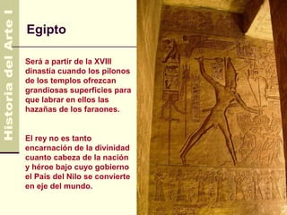 Egipto

Será a partir de la XVIII
dinastía cuando los pilonos
de los templos ofrezcan
grandiosas superficies para
que labrar en ellos las
hazañas de los faraones.


El rey no es tanto
encarnación de la divinidad
cuanto cabeza de la nación
y héroe bajo cuyo gobierno
el País del Nilo se convierte
en eje del mundo.
 