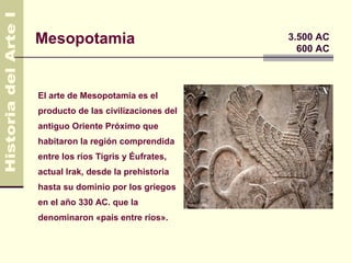 Mesopotamia                          3.500 AC
                                       600 AC



El arte de Mesopotamia es el
producto de las civilizaciones del
antiguo Oriente Próximo que
habitaron la región comprendida
entre los ríos Tigris y Éufrates,
actual Irak, desde la prehistoria
hasta su dominio por los griegos
en el año 330 AC. que la
denominaron «país entre ríos».
 