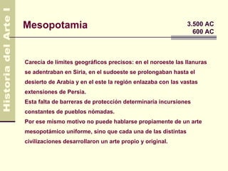 Mesopotamia                                                  3.500 AC
                                                               600 AC



Carecía de límites geográficos precisos: en el noroeste las llanuras
se adentraban en Siria, en el sudoeste se prolongaban hasta el
desierto de Arabia y en el este la región enlazaba con las vastas
extensiones de Persia.
Esta falta de barreras de protección determinaría incursiones
constantes de pueblos nómadas.
Por ese mismo motivo no puede hablarse propiamente de un arte
mesopotámico uniforme, sino que cada una de las distintas
civilizaciones desarrollaron un arte propio y original.
 