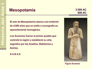Mesopotamia                                             3.500 AC
                                                          600 AC


El arte de Mesopotamia abarca una tradición
de 4.000 años que en estilo e iconografía es
aparentemente homogénea.

Los Sumerios fueron el primer pueblo que
controló la región y estableció su arte,
seguidos por los Acadios, Babilonios y
Asirios.

SABAS



                                               Figura Sumeria
 