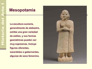 Mesopotamia


La escultura sumeria,
generalmente de alabastro,
exhibe una gran variedad
de estilos, y sus formas
geométricas pueden ser
muy expresivas. Incluye
figuras oferentes,
sacerdotes o gobernantes,
algunas de sexo femenino.
 