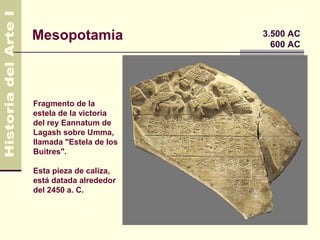Mesopotamia              3.500 AC
                           600 AC




Fragmento de la
estela de la victoria
del rey Eannatum de
Lagash sobre Umma,
llamada "Estela de los
Buitres".

Esta pieza de caliza,
está datada alrededor
del 2450 a. C.
 