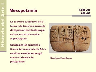 Mesopotamia                                                3.500 AC
                                                             600 AC


La escritura cuneiforme es la
forma más temprana conocida
de expresión escrita de la que
se han encontrado restos
arqueológicos.

Creada por los sumerios a
finales del cuarto milenio AC, la
escritura cuneiforme surgió
como un sistema de                  Escritura Cuneiforme
pictogramas.
 