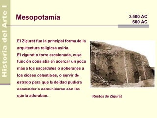 Mesopotamia                                                   3.500 AC
                                                                600 AC



El Zigurat fue la principal forma de la
arquitectura religiosa asiría.
El zigurat o torre escalonada, cuya
función consistía en acercar un poco
más a los sacerdotes o soberanos a
los dioses celestiales, o servir de
estrado para que la deidad pudiera
descender a comunicarse con los
que la adoraban.                          Restos de Zigurat
 