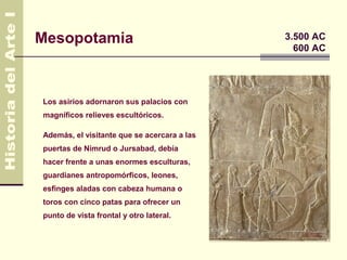 Mesopotamia                                  3.500 AC
                                               600 AC




Los asirios adornaron sus palacios con
magníficos relieves escultóricos.

Además, el visitante que se acercara a las
puertas de Nimrud o Jursabad, debía
hacer frente a unas enormes esculturas,
guardianes antropomórficos, leones,
esfinges aladas con cabeza humana o
toros con cinco patas para ofrecer un
punto de vista frontal y otro lateral.
 