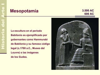 Mesopotamia                       3.500 AC
                                    600 AC




La escultura en el periodo
Babilonio es ejemplificado por
gobernantes como Hammurabi
de Babilonia y su famoso código
legal (c.1780 a.C., Museo del
Louvre) o las imágenes
de los Gudea.
 