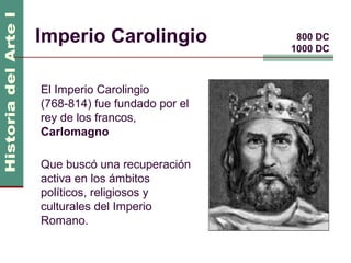 Imperio Carolingio              800 DC
                               1000 DC



El Imperio Carolingio
(768-814) fue fundado por el
rey de los francos,
Carlomagno

Que buscó una recuperación
activa en los ámbitos
políticos, religiosos y
culturales del Imperio
Romano.
 
