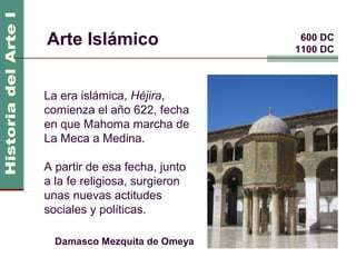 Arte Islámico                   600 DC
                               1100 DC



La era islámica, Héjira,
comienza el año 622, fecha
en que Mahoma marcha de
La Meca a Medina.

A partir de esa fecha, junto
a la fe religiosa, surgieron
unas nuevas actitudes
sociales y políticas.

  Damasco Mezquita de Omeya
 
