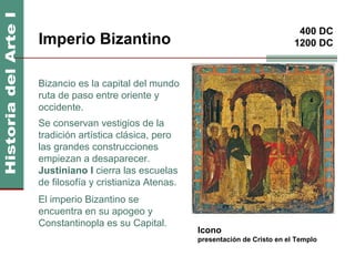400 DC
Imperio Bizantino                                                1200 DC



Bizancio es la capital del mundo
ruta de paso entre oriente y
occidente.
Se conservan vestigios de la
tradición artística clásica, pero
las grandes construcciones
empiezan a desaparecer.
Justiniano I cierra las escuelas
de filosofía y cristianiza Atenas.
El imperio Bizantino se
encuentra en su apogeo y
Constantinopla es su Capital.
                                     Icono
                                     presentación de Cristo en el Templo
 