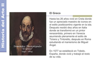 El Greco

Hasta los 26 años vivió en Creta donde
fue un apreciado maestro de iconos en
el estilo postbizantino vigente en la isla.
Después residió diez años en Italia
donde se transformó en un pintor
renacentista, primero en Venecia
asumiendo plenamente el estilo de
Tiziano y Tintoretto, después en Roma
estudiando el manierismo de Miguel
Ángel.

En 1577 se estableció en Toledo,
España, donde vivió y trabajó el resto
de su vida.
 