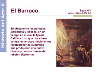 El Barroco                               Siglo XVII
                               Años 1.600 – 1.750 DC




Se ubica entre los períodos
Manierista y Rococó, en un
tiempo en el cual la Iglesia
Católica tuvo que reaccionar
contra numerosos movimientos
revolucionarios culturales
que produjeron una nueva
ciencia y nuevas formas de
religión (Reforma).
 
