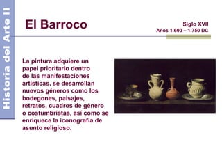 El Barroco                               Siglo XVII
                               Años 1.600 – 1.750 DC




La pintura adquiere un
papel prioritario dentro
de las manifestaciones
artísticas, se desarrollan
nuevos géneros como los
bodegones, paisajes,
retratos, cuadros de género
o costumbristas, así como se
enriquece la iconografía de
asunto religioso.
 