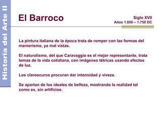 El Barroco                                                  Siglo XVII
                                                  Años 1.600 – 1.750 DC




La pintura italiana de la época trata de romper con las formas del
manierismo, ya mal vistas.

El naturalismo, del que Caravaggio es el mejor representante, trata
temas de la vida cotidiana, con imágenes tétricas usando efectos
de luz.

Los claroscuros procuran dar intensidad y viveza.

Se apartan de los ideales de belleza, mostrando la realidad tal
como es, sin artificios.
 