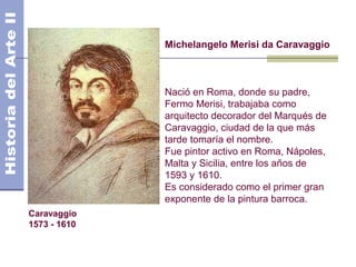 Michelangelo Merisi da Caravaggio



              Nació en Roma, donde su padre,
              Fermo Merisi, trabajaba como
              arquitecto decorador del Marqués de
              Caravaggio, ciudad de la que más
              tarde tomaría el nombre.
              Fue pintor activo en Roma, Nápoles,
              Malta y Sicilia, entre los años de
              1593 y 1610.
              Es considerado como el primer gran
              exponente de la pintura barroca.
Caravaggio
1573 - 1610
 