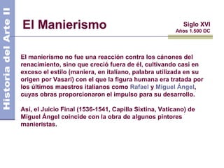 El Manierismo                                            Siglo XVI
                                                       Años 1.500 DC




El manierismo no fue una reacción contra los cánones del
renacimiento, sino que creció fuera de él, cultivando casi en
exceso el estilo (maniera, en italiano, palabra utilizada en su
origen por Vasari) con el que la figura humana era tratada por
los últimos maestros italianos como Rafael y Miguel Ángel,
cuyas obras proporcionaron el impulso para su desarrollo.

Así, el Juicio Final (1536-1541, Capilla Sixtina, Vaticano) de
Miguel Ángel coincide con la obra de algunos pintores
manieristas.
 