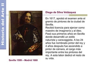 Diego de Silva Velázquez

                             En 1617, aprobó el examen ante el
                             gremio de pintores de la ciudad de
                             Sevilla.
                             Recibió licencia para ejercer como
                             maestro de imaginería y al óleo.
                             Pasó sus primeros años en Sevilla
                             donde desarrolló un estilo
                             naturista y caravaggista. A los 24
                             años fue nombrado pintor del rey y
                             4 años después fue ascendido a
                             pintor de cámara, el cargo más
                             importante entre los pintores del
                             rey. A esta labor dedicó el resto de
                             su vida.
Sevilla 1599 – Madrid 1660
 