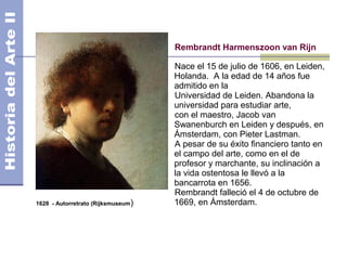 Rembrandt Harmenszoon van Rijn

                                    Nace el 15 de julio de 1606, en Leiden,
                                    Holanda. A la edad de 14 años fue
                                    admitido en la
                                    Universidad de Leiden. Abandona la
                                    universidad para estudiar arte,
                                    con el maestro, Jacob van
                                    Swanenburch en Leiden y después, en
                                    Ámsterdam, con Pieter Lastman.
                                    A pesar de su éxito financiero tanto en
                                    el campo del arte, como en el de
                                    profesor y marchante, su inclinación a
                                    la vida ostentosa le llevó a la
                                    bancarrota en 1656.
                                    Rembrandt falleció el 4 de octubre de
1628 - Autorretrato (Rijksmuseum)   1669, en Ámsterdam.
 