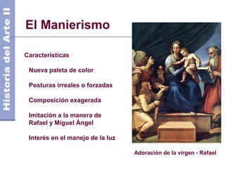 El Manierismo                                           Siglo XVI
                                                   Años 1.700 DC




Características

 Nueva paleta de color

 Posturas irreales o forzadas

 Composición exagerada

 Imitación a la manera de
 Rafael y Miguel Ángel

 Interés en el manejo de la luz

                                  Adoración de la virgen - Rafael
 