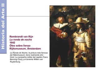 Rembrandt van Rijn
La ronda de noche
1642
Óleo sobre lienzo
Rijksmuseum, Ámsterdam
La Ronda de Noche, la pintura más famosa
del Rijksmuseum, tiene realmente otro
título: La compañía militar del capitán Frans
Banning Cocq y el teniente Willen van
Ruytenburg.
 