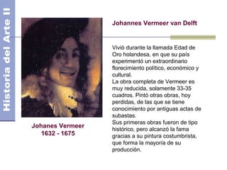 Johannes Vermeer van Delft


                  Vivió durante la llamada Edad de
                  Oro holandesa, en que su país
                  experimentó un extraordinario
                  florecimiento político, económico y
                  cultural.
                  La obra completa de Vermeer es
                  muy reducida, solamente 33-35
                  cuadros. Pintó otras obras, hoy
                  perdidas, de las que se tiene
                  conocimiento por antiguas actas de
                  subastas.
                  Sus primeras obras fueron de tipo
Johanes Vermeer
                  histórico, pero alcanzó la fama
   1632 - 1675    gracias a su pintura costumbrista,
                  que forma la mayoría de su
                  producción.
 