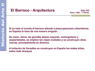 El Barroco - Arquitectura                                       Siglo XVII
                                                     Años 1.600 - 1.750 DC




Si en todo el mundo el barroco atiende a preocupaciones urbanísticas,
en España lo hace de una manera singular.

Se crean, ahora, las grandes plazas mayores, rectangulares y
asoportaladas, se amplían las viejas ciudades y se construyen otras
nuevas, principalmente en América.

A imitación de Versalles se construyen en España los reales sitios,
sobre todo Aranjuez
 