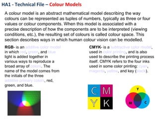 HA1 - Technical File –  Colour Models A colour model is an abstract mathematical model describing the way colours can be represented as tuples of numbers, typically as three or four values or colour components. When this model is associated with a precise description of how the components are to be interpreted (viewing conditions, etc.), the resulting set of colours is called colour space. This section describes ways in which human colour vision can be modelled. RGB - is an  additive   color model  in which  red ,  green , and  blue  light is added together in various ways to reproduce a broad array of  colors . The name of the model comes from the initials of the three  additive primary colors , red, green, and blue. CMYK - is a  subtractive   color model , used in  color printing , and is also used to describe the printing process itself. CMYK refers to the four inks used in some color printing:  cyan ,  magenta ,  yellow , and key ( black ).   