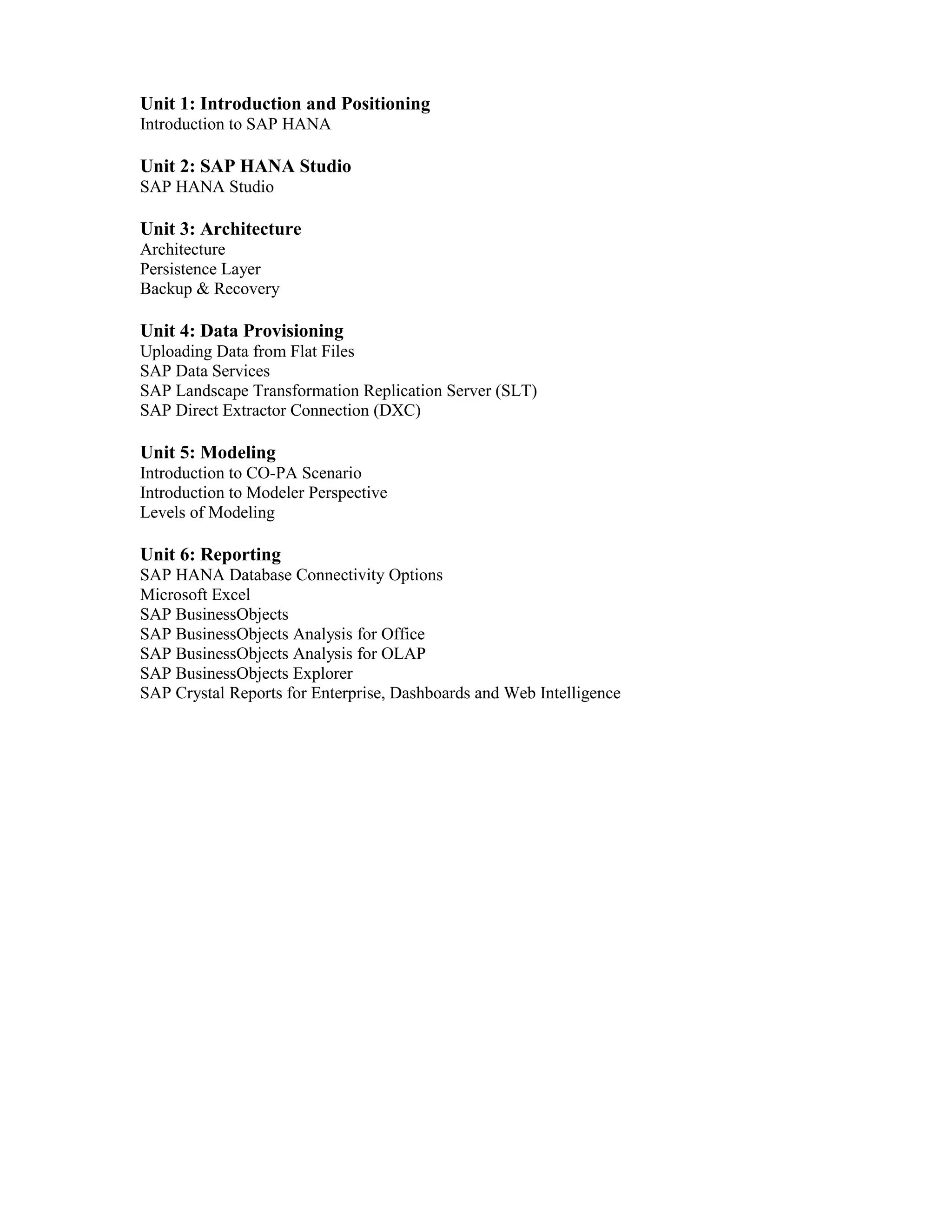 Unit 1: Introduction and Positioning
Introduction to SAP HANA
Unit 2: SAP HANA Studio
SAP HANA Studio
Unit 3: Architecture
Architecture
Persistence Layer
Backup & Recovery
Unit 4: Data Provisioning
Uploading Data from Flat Files
SAP Data Services
SAP Landscape Transformation Replication Server (SLT)
SAP Direct Extractor Connection (DXC)
Unit 5: Modeling
Introduction to CO-PA Scenario
Introduction to Modeler Perspective
Levels of Modeling
Unit 6: Reporting
SAP HANA Database Connectivity Options
Microsoft Excel
SAP BusinessObjects
SAP BusinessObjects Analysis for Office
SAP BusinessObjects Analysis for OLAP
SAP BusinessObjects Explorer
SAP Crystal Reports for Enterprise, Dashboards and Web Intelligence
 