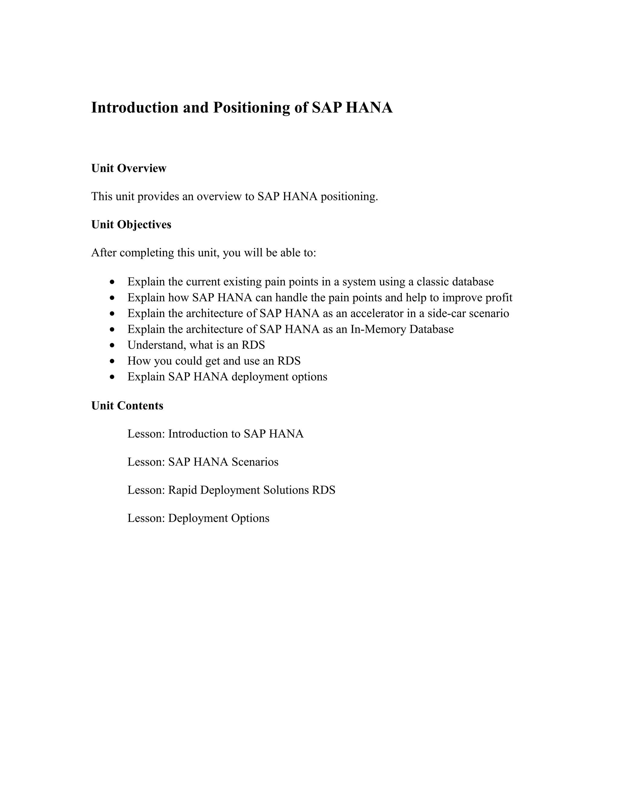 Introduction and Positioning of SAP HANA
Unit Overview
This unit provides an overview to SAP HANA positioning.
Unit Objectives
After completing this unit, you will be able to:
• Explain the current existing pain points in a system using a classic database
• Explain how SAP HANA can handle the pain points and help to improve profit
• Explain the architecture of SAP HANA as an accelerator in a side-car scenario
• Explain the architecture of SAP HANA as an In-Memory Database
• Understand, what is an RDS
• How you could get and use an RDS
• Explain SAP HANA deployment options
Unit Contents
Lesson: Introduction to SAP HANA
Lesson: SAP HANA Scenarios
Lesson: Rapid Deployment Solutions RDS
Lesson: Deployment Options
 