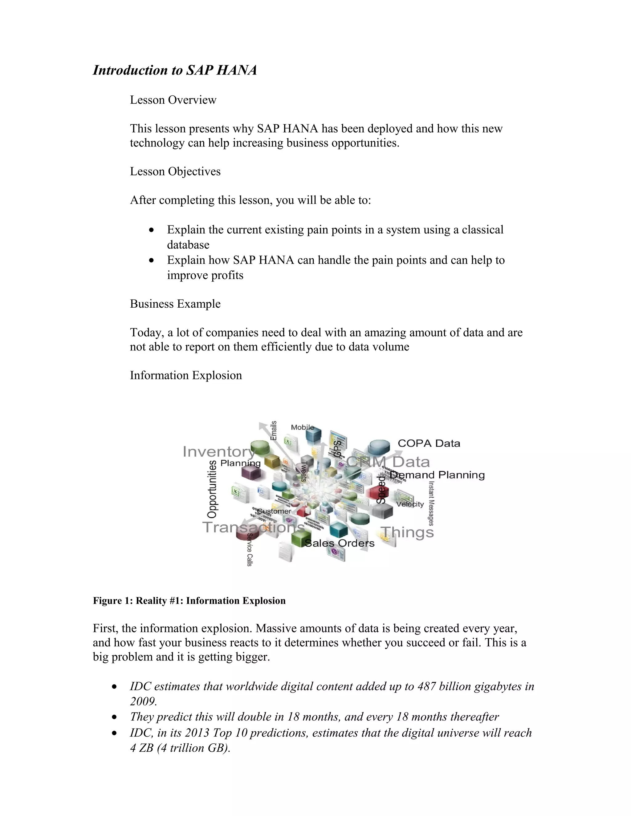 Introduction to SAP HANA
Lesson Overview
This lesson presents why SAP HANA has been deployed and how this new
technology can help increasing business opportunities.
Lesson Objectives
After completing this lesson, you will be able to:
• Explain the current existing pain points in a system using a classical
database
• Explain how SAP HANA can handle the pain points and can help to
improve profits
Business Example
Today, a lot of companies need to deal with an amazing amount of data and are
not able to report on them efficiently due to data volume
Information Explosion
Figure 1: Reality #1: Information Explosion
First, the information explosion. Massive amounts of data is being created every year,
and how fast your business reacts to it determines whether you succeed or fail. This is a
big problem and it is getting bigger.
• IDC estimates that worldwide digital content added up to 487 billion gigabytes in
2009.
• They predict this will double in 18 months, and every 18 months thereafter
• IDC, in its 2013 Top 10 predictions, estimates that the digital universe will reach
4 ZB (4 trillion GB).
 