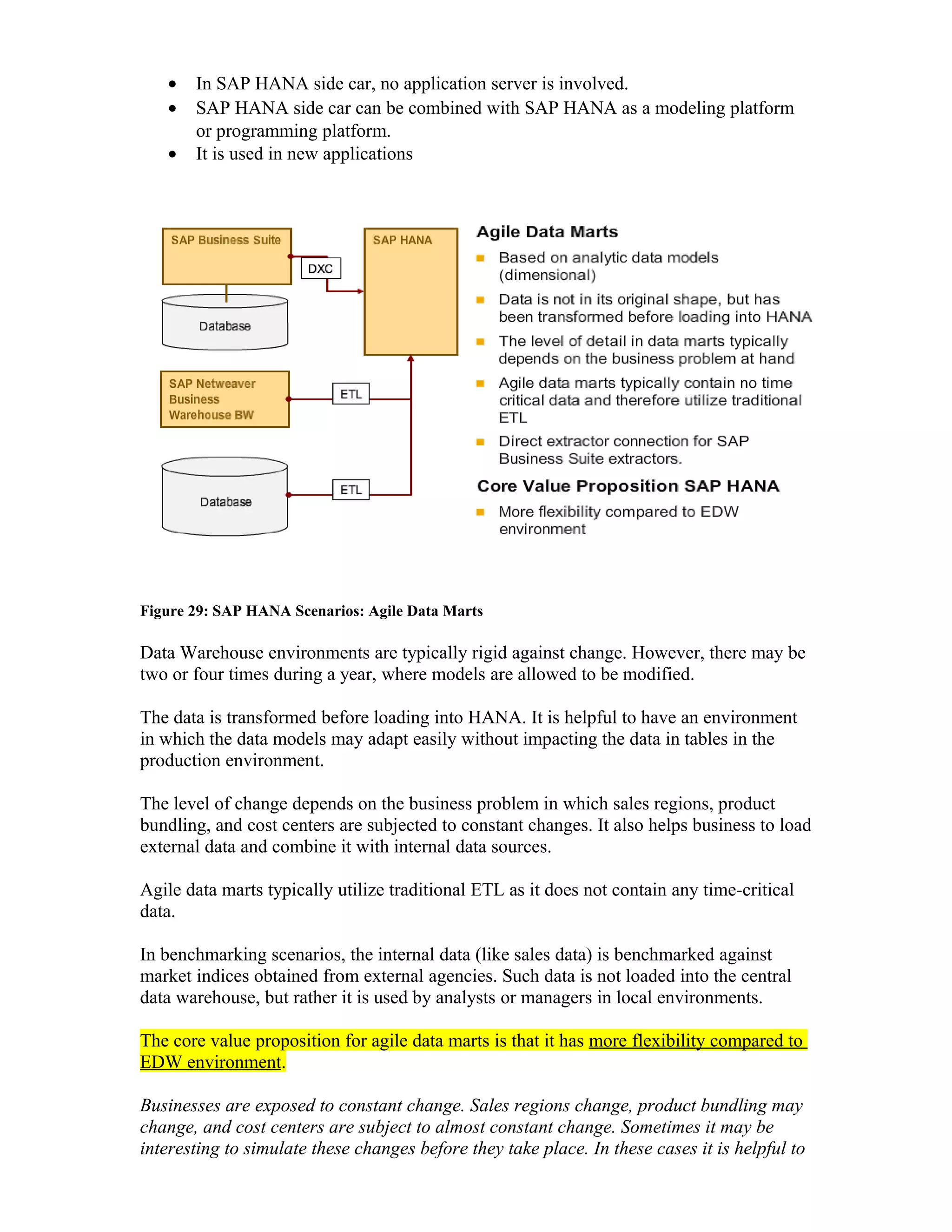 • In SAP HANA side car, no application server is involved.
• SAP HANA side car can be combined with SAP HANA as a modeling platform
or programming platform.
• It is used in new applications
Figure 29: SAP HANA Scenarios: Agile Data Marts
Data Warehouse environments are typically rigid against change. However, there may be
two or four times during a year, where models are allowed to be modified.
The data is transformed before loading into HANA. It is helpful to have an environment
in which the data models may adapt easily without impacting the data in tables in the
production environment.
The level of change depends on the business problem in which sales regions, product
bundling, and cost centers are subjected to constant changes. It also helps business to load
external data and combine it with internal data sources.
Agile data marts typically utilize traditional ETL as it does not contain any time-critical
data.
In benchmarking scenarios, the internal data (like sales data) is benchmarked against
market indices obtained from external agencies. Such data is not loaded into the central
data warehouse, but rather it is used by analysts or managers in local environments.
The core value proposition for agile data marts is that it has more flexibility compared to
EDW environment.
Businesses are exposed to constant change. Sales regions change, product bundling may
change, and cost centers are subject to almost constant change. Sometimes it may be
interesting to simulate these changes before they take place. In these cases it is helpful to
 