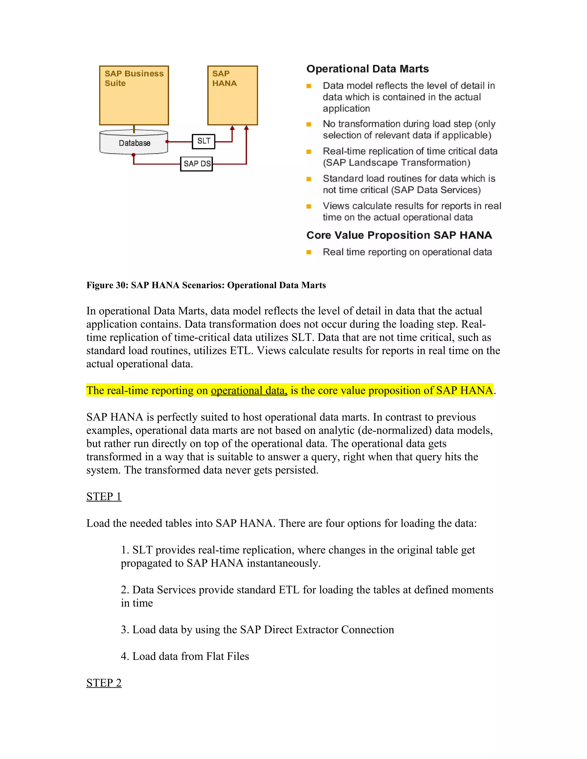 Figure 30: SAP HANA Scenarios: Operational Data Marts
In operational Data Marts, data model reflects the level of detail in data that the actual
application contains. Data transformation does not occur during the loading step. Real-
time replication of time-critical data utilizes SLT. Data that are not time critical, such as
standard load routines, utilizes ETL. Views calculate results for reports in real time on the
actual operational data.
The real-time reporting on operational data, is the core value proposition of SAP HANA.
SAP HANA is perfectly suited to host operational data marts. In contrast to previous
examples, operational data marts are not based on analytic (de-normalized) data models,
but rather run directly on top of the operational data. The operational data gets
transformed in a way that is suitable to answer a query, right when that query hits the
system. The transformed data never gets persisted.
STEP 1
Load the needed tables into SAP HANA. There are four options for loading the data:
1. SLT provides real-time replication, where changes in the original table get
propagated to SAP HANA instantaneously.
2. Data Services provide standard ETL for loading the tables at defined moments
in time
3. Load data by using the SAP Direct Extractor Connection
4. Load data from Flat Files
STEP 2
 