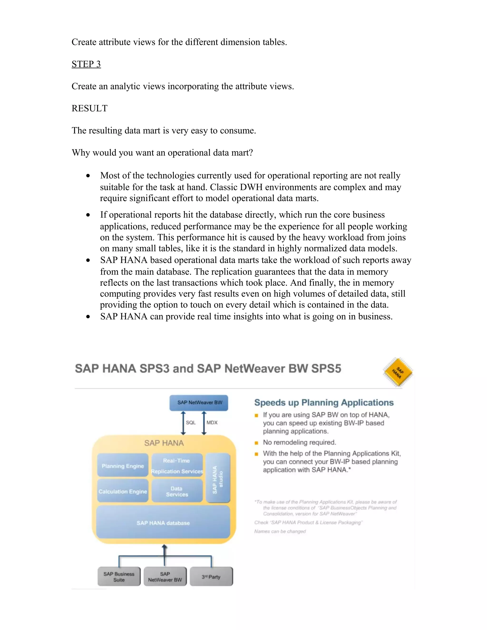 Create attribute views for the different dimension tables.
STEP 3
Create an analytic views incorporating the attribute views.
RESULT
The resulting data mart is very easy to consume.
Why would you want an operational data mart?
• Most of the technologies currently used for operational reporting are not really
suitable for the task at hand. Classic DWH environments are complex and may
require significant effort to model operational data marts.
• If operational reports hit the database directly, which run the core business
applications, reduced performance may be the experience for all people working
on the system. This performance hit is caused by the heavy workload from joins
on many small tables, like it is the standard in highly normalized data models.
• SAP HANA based operational data marts take the workload of such reports away
from the main database. The replication guarantees that the data in memory
reflects on the last transactions which took place. And finally, the in memory
computing provides very fast results even on high volumes of detailed data, still
providing the option to touch on every detail which is contained in the data.
• SAP HANA can provide real time insights into what is going on in business.
 