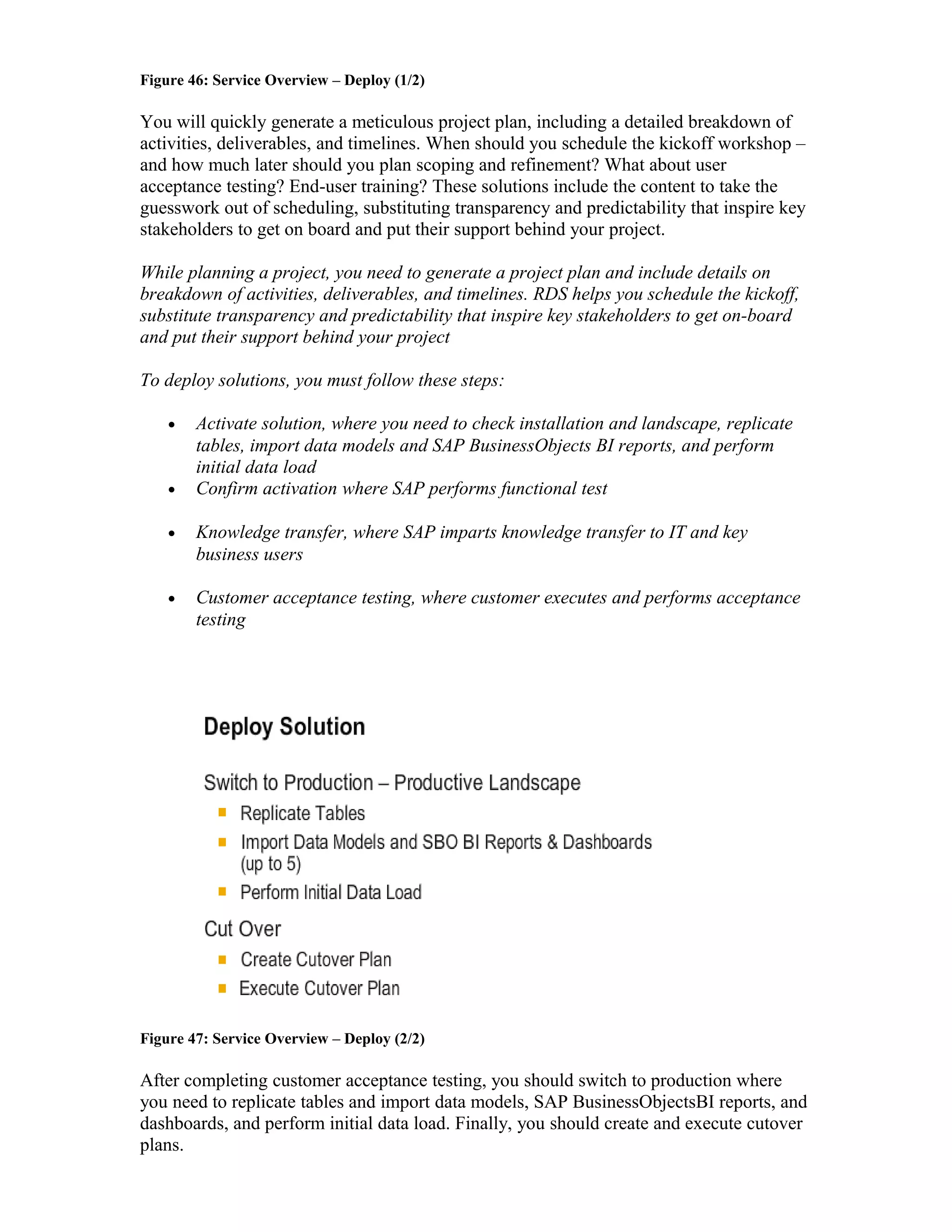 Figure 46: Service Overview – Deploy (1/2)
You will quickly generate a meticulous project plan, including a detailed breakdown of
activities, deliverables, and timelines. When should you schedule the kickoff workshop –
and how much later should you plan scoping and refinement? What about user
acceptance testing? End-user training? These solutions include the content to take the
guesswork out of scheduling, substituting transparency and predictability that inspire key
stakeholders to get on board and put their support behind your project.
While planning a project, you need to generate a project plan and include details on
breakdown of activities, deliverables, and timelines. RDS helps you schedule the kickoff,
substitute transparency and predictability that inspire key stakeholders to get on-board
and put their support behind your project
To deploy solutions, you must follow these steps:
• Activate solution, where you need to check installation and landscape, replicate
tables, import data models and SAP BusinessObjects BI reports, and perform
initial data load
• Confirm activation where SAP performs functional test
• Knowledge transfer, where SAP imparts knowledge transfer to IT and key
business users
• Customer acceptance testing, where customer executes and performs acceptance
testing
Figure 47: Service Overview – Deploy (2/2)
After completing customer acceptance testing, you should switch to production where
you need to replicate tables and import data models, SAP BusinessObjectsBI reports, and
dashboards, and perform initial data load. Finally, you should create and execute cutover
plans.
 