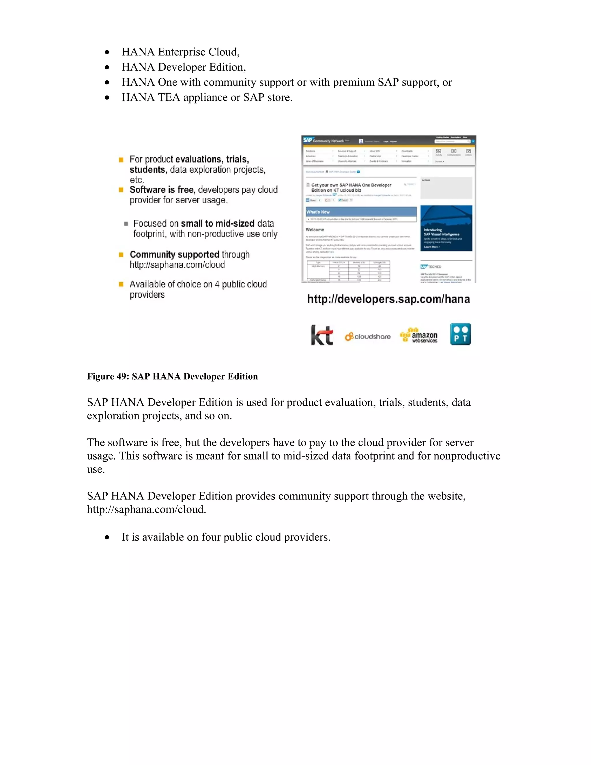 • HANA Enterprise Cloud,
• HANA Developer Edition,
• HANA One with community support or with premium SAP support, or
• HANA TEA appliance or SAP store.
Figure 49: SAP HANA Developer Edition
SAP HANA Developer Edition is used for product evaluation, trials, students, data
exploration projects, and so on.
The software is free, but the developers have to pay to the cloud provider for server
usage. This software is meant for small to mid-sized data footprint and for nonproductive
use.
SAP HANA Developer Edition provides community support through the website,
http://saphana.com/cloud.
• It is available on four public cloud providers.
 