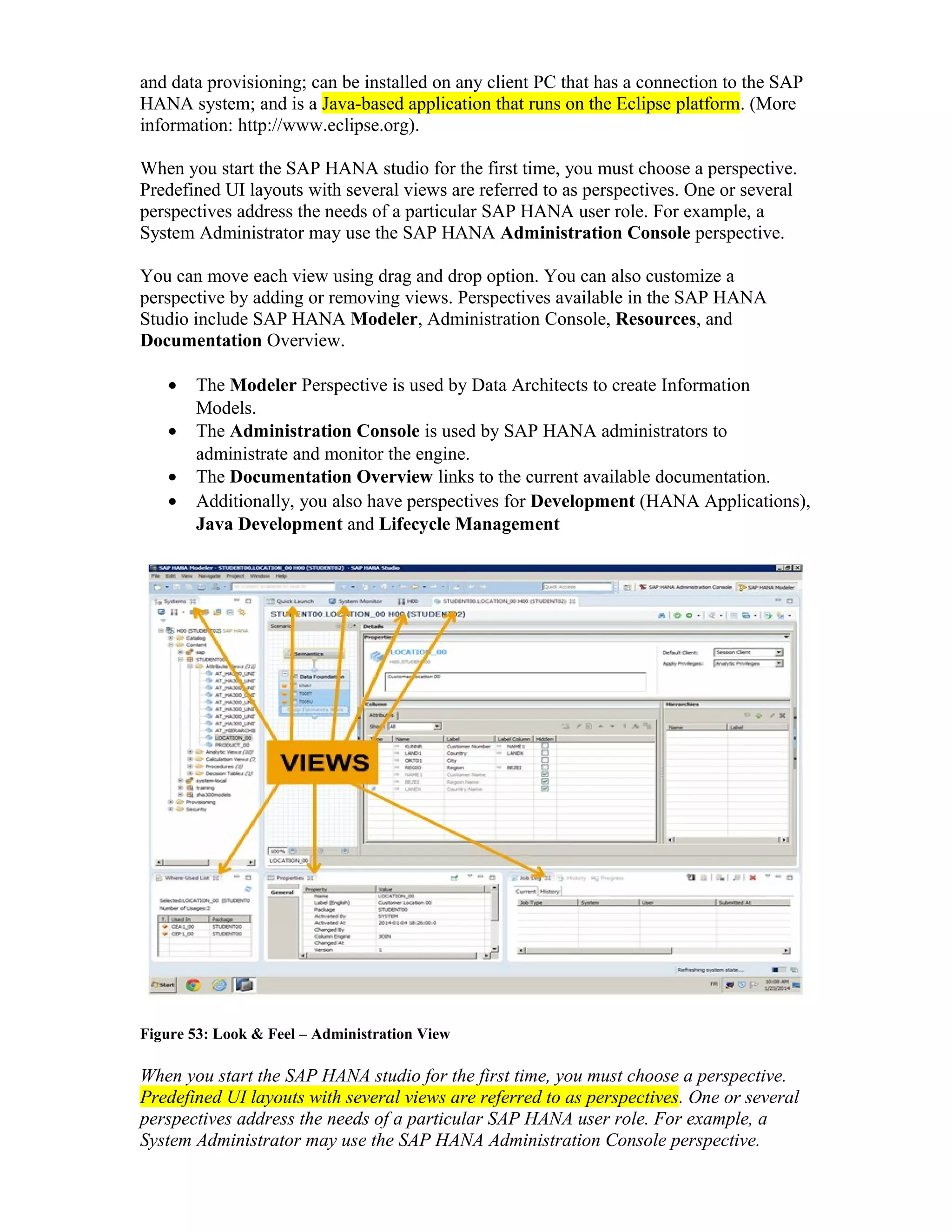 and data provisioning; can be installed on any client PC that has a connection to the SAP
HANA system; and is a Java-based application that runs on the Eclipse platform. (More
information: http://www.eclipse.org).
When you start the SAP HANA studio for the first time, you must choose a perspective.
Predefined UI layouts with several views are referred to as perspectives. One or several
perspectives address the needs of a particular SAP HANA user role. For example, a
System Administrator may use the SAP HANA Administration Console perspective.
You can move each view using drag and drop option. You can also customize a
perspective by adding or removing views. Perspectives available in the SAP HANA
Studio include SAP HANA Modeler, Administration Console, Resources, and
Documentation Overview.
• The Modeler Perspective is used by Data Architects to create Information
Models.
• The Administration Console is used by SAP HANA administrators to
administrate and monitor the engine.
• The Documentation Overview links to the current available documentation.
• Additionally, you also have perspectives for Development (HANA Applications),
Java Development and Lifecycle Management
Figure 53: Look & Feel – Administration View
When you start the SAP HANA studio for the first time, you must choose a perspective.
Predefined UI layouts with several views are referred to as perspectives. One or several
perspectives address the needs of a particular SAP HANA user role. For example, a
System Administrator may use the SAP HANA Administration Console perspective.
 