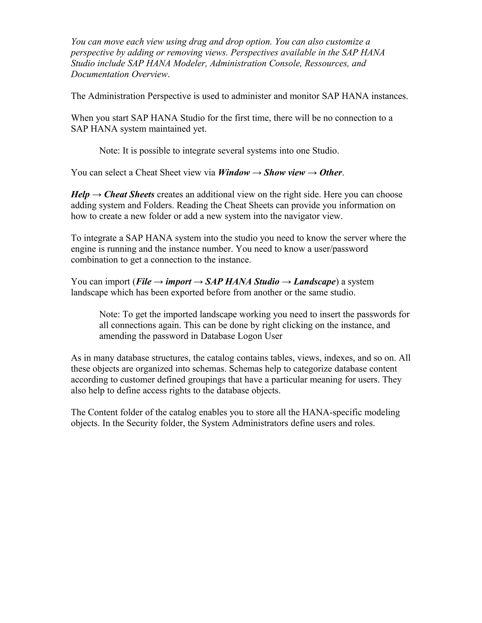 You can move each view using drag and drop option. You can also customize a
perspective by adding or removing views. Perspectives available in the SAP HANA
Studio include SAP HANA Modeler, Administration Console, Ressources, and
Documentation Overview.
The Administration Perspective is used to administer and monitor SAP HANA instances.
When you start SAP HANA Studio for the first time, there will be no connection to a
SAP HANA system maintained yet.
Note: It is possible to integrate several systems into one Studio.
You can select a Cheat Sheet view via Window → Show view → Other.
Help → Cheat Sheets creates an additional view on the right side. Here you can choose
adding system and Folders. Reading the Cheat Sheets can provide you information on
how to create a new folder or add a new system into the navigator view.
To integrate a SAP HANA system into the studio you need to know the server where the
engine is running and the instance number. You need to know a user/password
combination to get a connection to the instance.
You can import (File → import → SAP HANA Studio → Landscape) a system
landscape which has been exported before from another or the same studio.
Note: To get the imported landscape working you need to insert the passwords for
all connections again. This can be done by right clicking on the instance, and
amending the password in Database Logon User
As in many database structures, the catalog contains tables, views, indexes, and so on. All
these objects are organized into schemas. Schemas help to categorize database content
according to customer defined groupings that have a particular meaning for users. They
also help to define access rights to the database objects.
The Content folder of the catalog enables you to store all the HANA-specific modeling
objects. In the Security folder, the System Administrators define users and roles.
 
