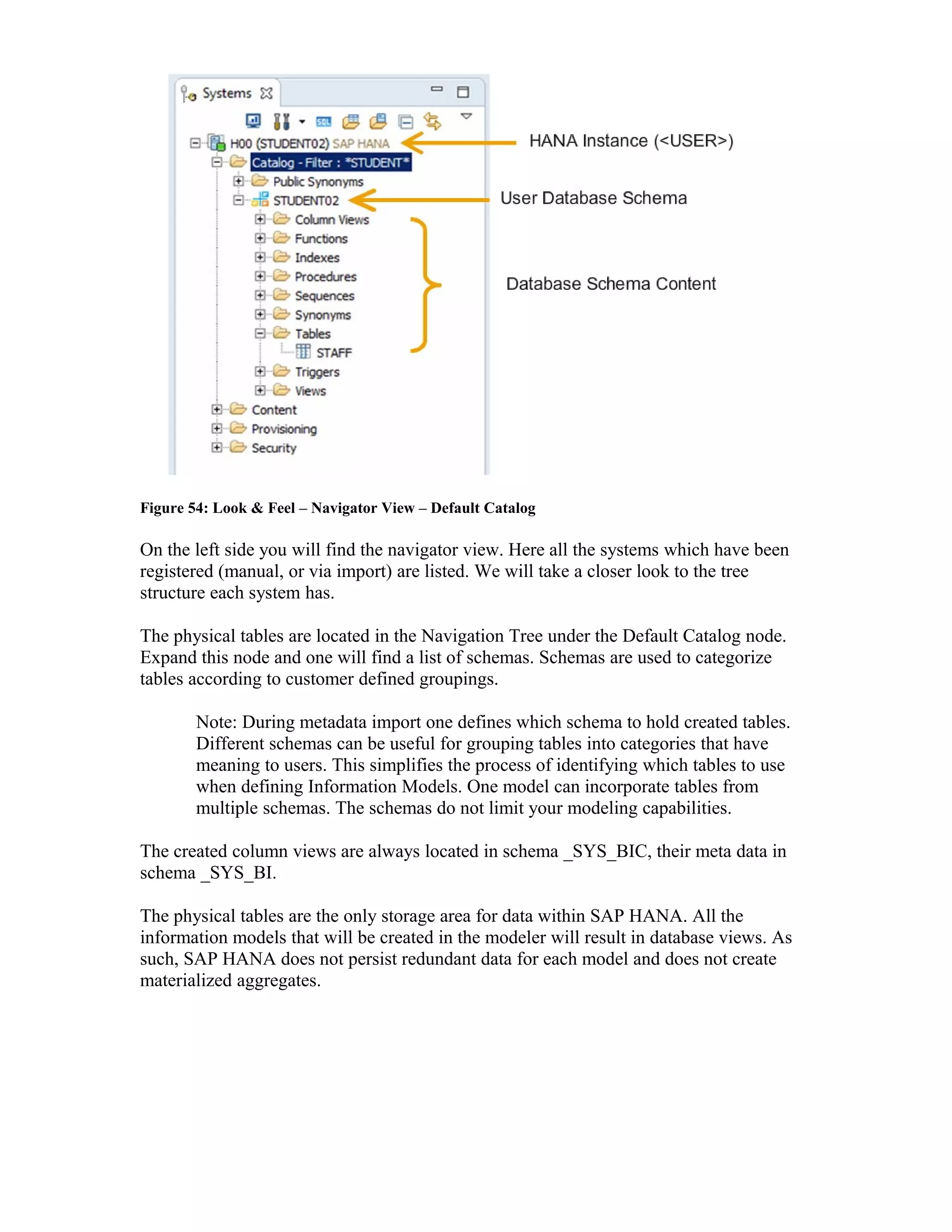Figure 54: Look & Feel – Navigator View – Default Catalog
On the left side you will find the navigator view. Here all the systems which have been
registered (manual, or via import) are listed. We will take a closer look to the tree
structure each system has.
The physical tables are located in the Navigation Tree under the Default Catalog node.
Expand this node and one will find a list of schemas. Schemas are used to categorize
tables according to customer defined groupings.
Note: During metadata import one defines which schema to hold created tables.
Different schemas can be useful for grouping tables into categories that have
meaning to users. This simplifies the process of identifying which tables to use
when defining Information Models. One model can incorporate tables from
multiple schemas. The schemas do not limit your modeling capabilities.
The created column views are always located in schema _SYS_BIC, their meta data in
schema _SYS_BI.
The physical tables are the only storage area for data within SAP HANA. All the
information models that will be created in the modeler will result in database views. As
such, SAP HANA does not persist redundant data for each model and does not create
materialized aggregates.
 