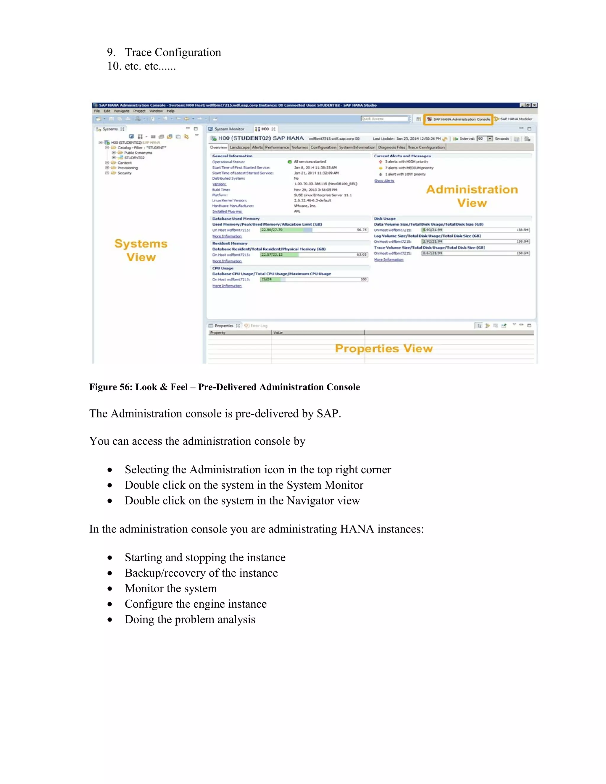 9. Trace Configuration
10. etc. etc......
Figure 56: Look & Feel – Pre-Delivered Administration Console
The Administration console is pre-delivered by SAP.
You can access the administration console by
• Selecting the Administration icon in the top right corner
• Double click on the system in the System Monitor
• Double click on the system in the Navigator view
In the administration console you are administrating HANA instances:
• Starting and stopping the instance
• Backup/recovery of the instance
• Monitor the system
• Configure the engine instance
• Doing the problem analysis
 