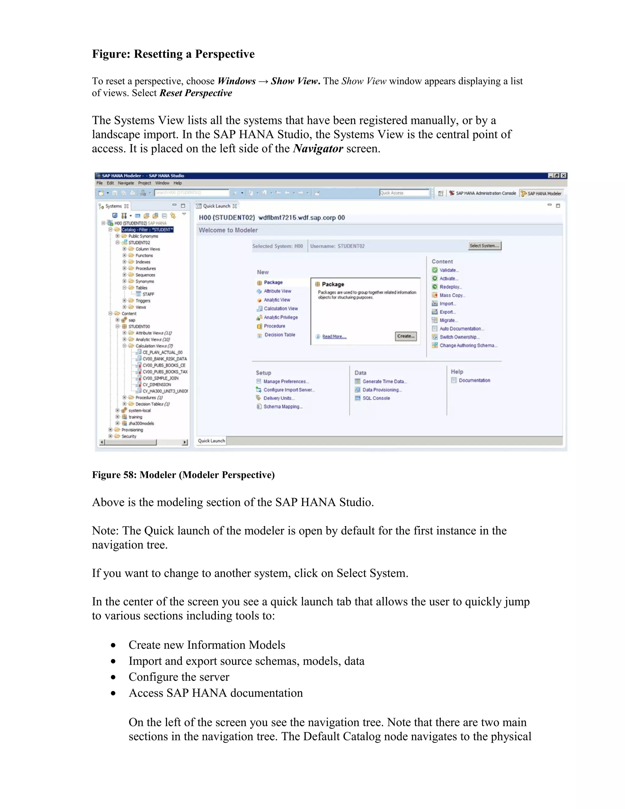 Figure: Resetting a Perspective
To reset a perspective, choose Windows → Show View. The Show View window appears displaying a list
of views. Select Reset Perspective
The Systems View lists all the systems that have been registered manually, or by a
landscape import. In the SAP HANA Studio, the Systems View is the central point of
access. It is placed on the left side of the Navigator screen.
Figure 58: Modeler (Modeler Perspective)
Above is the modeling section of the SAP HANA Studio.
Note: The Quick launch of the modeler is open by default for the first instance in the
navigation tree.
If you want to change to another system, click on Select System.
In the center of the screen you see a quick launch tab that allows the user to quickly jump
to various sections including tools to:
• Create new Information Models
• Import and export source schemas, models, data
• Configure the server
• Access SAP HANA documentation
On the left of the screen you see the navigation tree. Note that there are two main
sections in the navigation tree. The Default Catalog node navigates to the physical
 